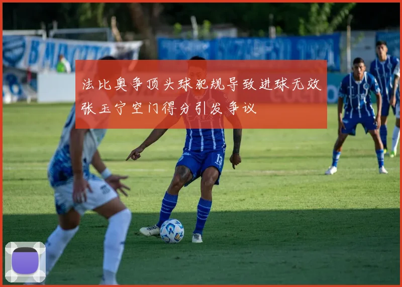 法比奥争顶头球犯规导致进球无效张玉宁空门得分引发争议
