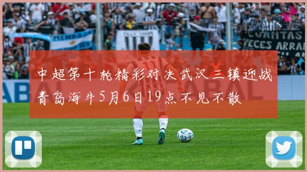 中超第十轮精彩对决武汉三镇迎战青岛海牛5月6日19点不见不散