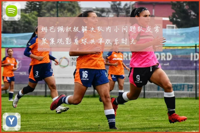 姆巴佩积极解决队内小问题队友常聚集观影看球共享欢乐时光