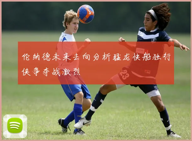 伦纳德未来去向分析猛龙快船独行侠争夺战激烈