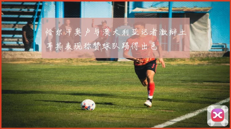恰尔汗奥卢与澳大利亚记者激辩土耳其表现称赞球队踢得出色