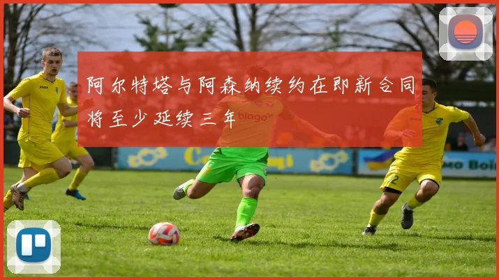 阿尔特塔与阿森纳续约在即新合同将至少延续三年