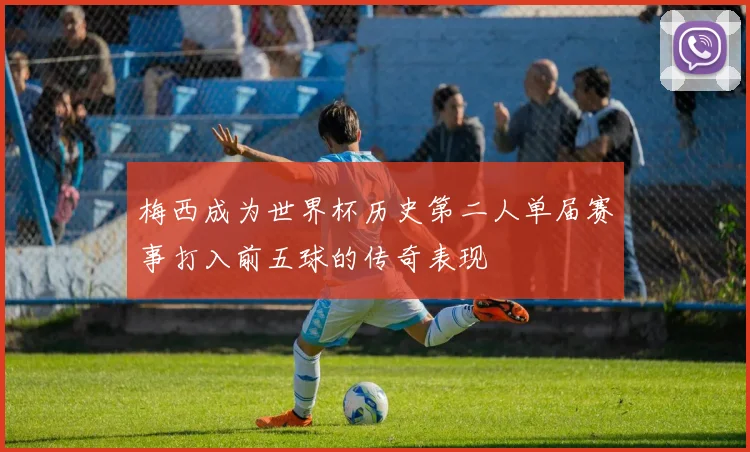 梅西成为世界杯历史第二人单届赛事打入前五球的传奇表现