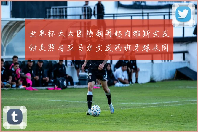 世界杯太太团热潮再起内维斯女友甜美照与亚马尔女友西班牙球衣同框秀