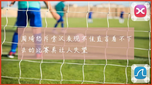 周琦怒斥索汉表现不佳直言看不下去的比赛真让人失望