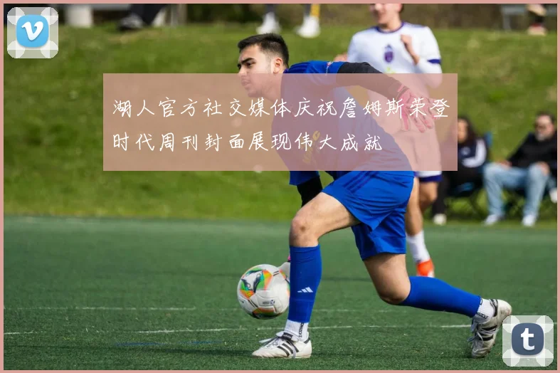 湖人官方社交媒体庆祝詹姆斯荣登时代周刊封面展现伟大成就
