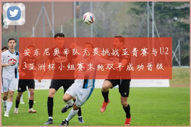 安东尼奥率队无畏挑战亚青赛与U23亚洲杯小组赛末轮双平成功晋级