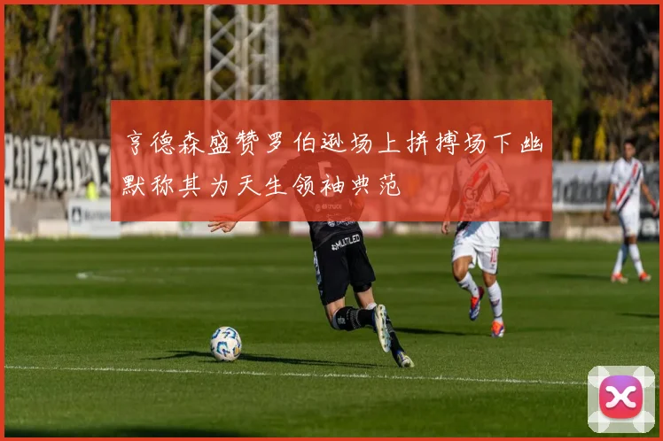 亨德森盛赞罗伯逊场上拼搏场下幽默称其为天生领袖典范