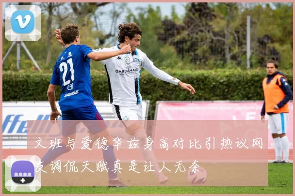 文班与爱德华兹身高对比引热议网友调侃天赋真是让人无奈