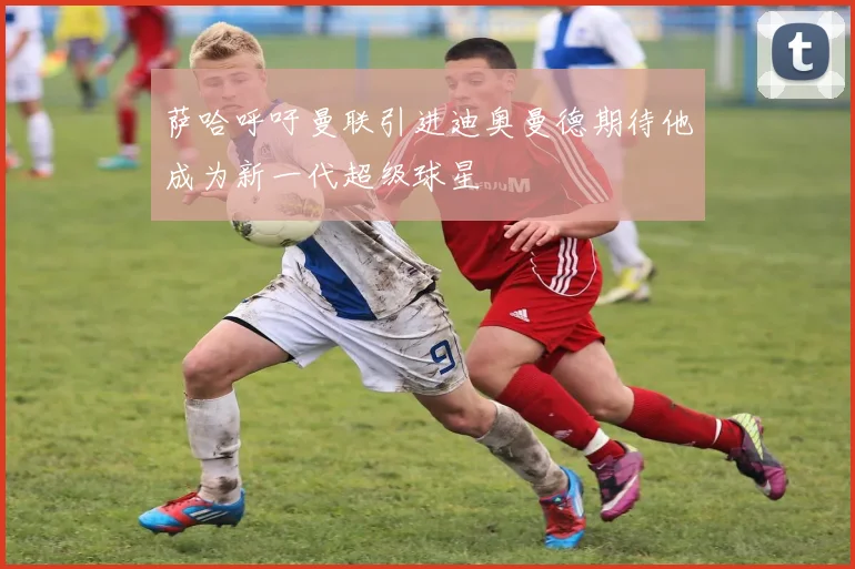 萨哈呼吁曼联引进迪奥曼德期待他成为新一代超级球星