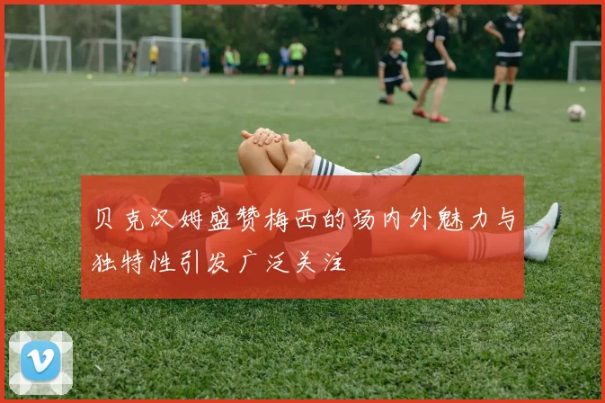 贝克汉姆盛赞梅西的场内外魅力与独特性引发广泛关注
