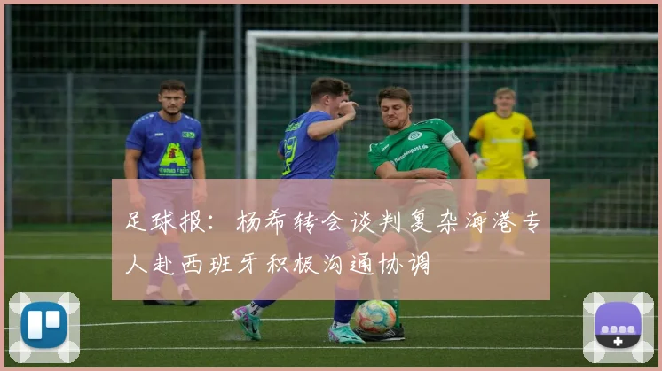 足球报：杨希转会谈判复杂海港专人赴西班牙积极沟通协调