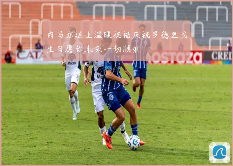 内马尔送上温暖祝福庆祝罗德里戈生日愿你未来一切顺利